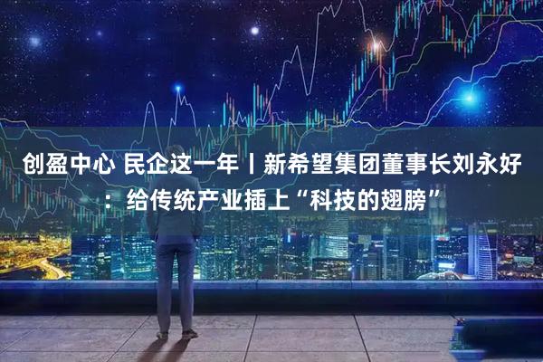 创盈中心 民企这一年丨新希望集团董事长刘永好：给传统产业插上“科技的翅膀”