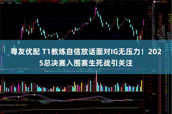 粤友优配 T1教练自信放话面对IG无压力！2025总决赛入围赛生死战引关注