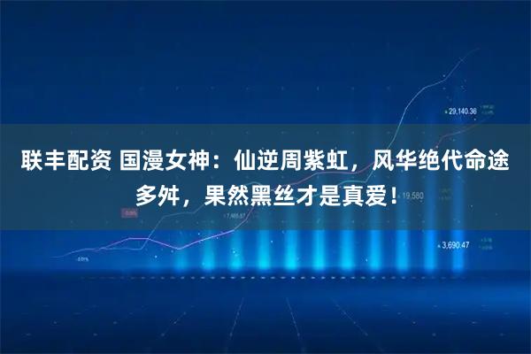 联丰配资 国漫女神：仙逆周紫虹，风华绝代命途多舛，果然黑丝才是真爱！