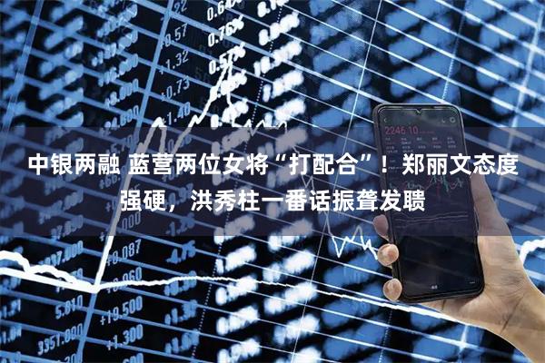 中银两融 蓝营两位女将“打配合”！郑丽文态度强硬，洪秀柱一番话振聋发聩