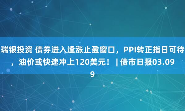 瑞银投资 债券进入逢涨止盈窗口，PPI转正指日可待，油价或快速冲上120美元！ | 债市日报03.09