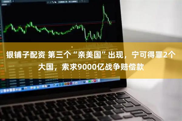 银铺子配资 第三个“亲美国”出现，宁可得罪2个大国，索求9000亿战争赔偿款