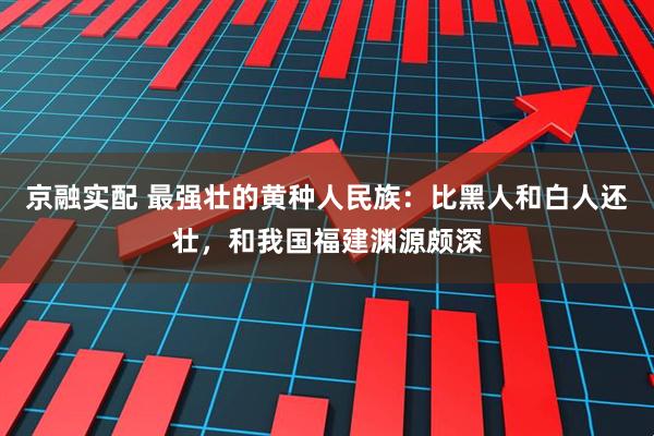 京融实配 最强壮的黄种人民族：比黑人和白人还壮，和我国福建渊源颇深