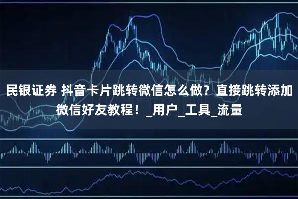 民银证券 抖音卡片跳转微信怎么做？直接跳转添加微信好友教程！_用户_工具_流量