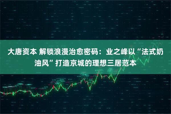 大唐资本 解锁浪漫治愈密码：业之峰以“法式奶油风”打造京城的理想三居范本