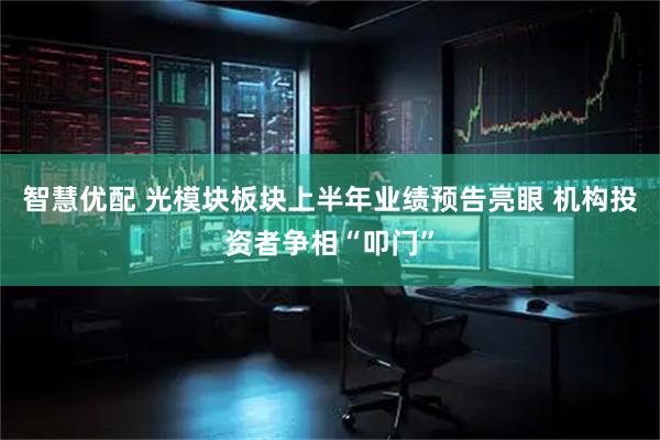 智慧优配 光模块板块上半年业绩预告亮眼 机构投资者争相“叩门”