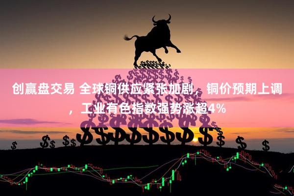 创赢盘交易 全球铜供应紧张加剧，铜价预期上调，工业有色指数强势涨超4%