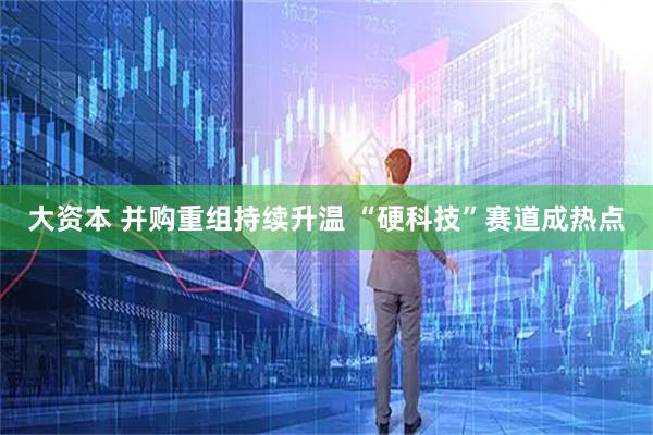 大资本 并购重组持续升温 “硬科技”赛道成热点