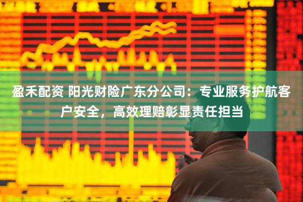 盈禾配资 阳光财险广东分公司：专业服务护航客户安全，高效理赔彰显责任担当