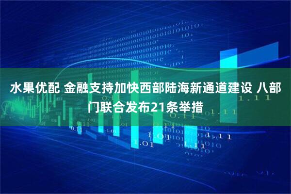 水果优配 金融支持加快西部陆海新通道建设 八部门联合发布21条举措